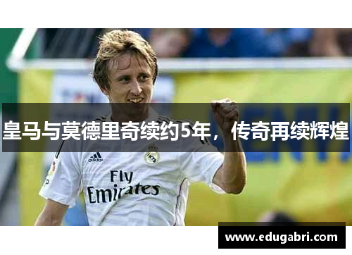 皇马与莫德里奇续约5年，传奇再续辉煌