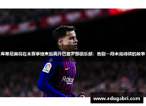库蒂尼奥将在本赛季结束后离开巴塞罗那俱乐部：告别一段未完待续的故事