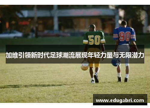 加维引领新时代足球潮流展现年轻力量与无限潜力