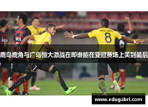 鹿岛鹿角与广岛恒大激战在即谁能在亚冠赛场上笑到最后